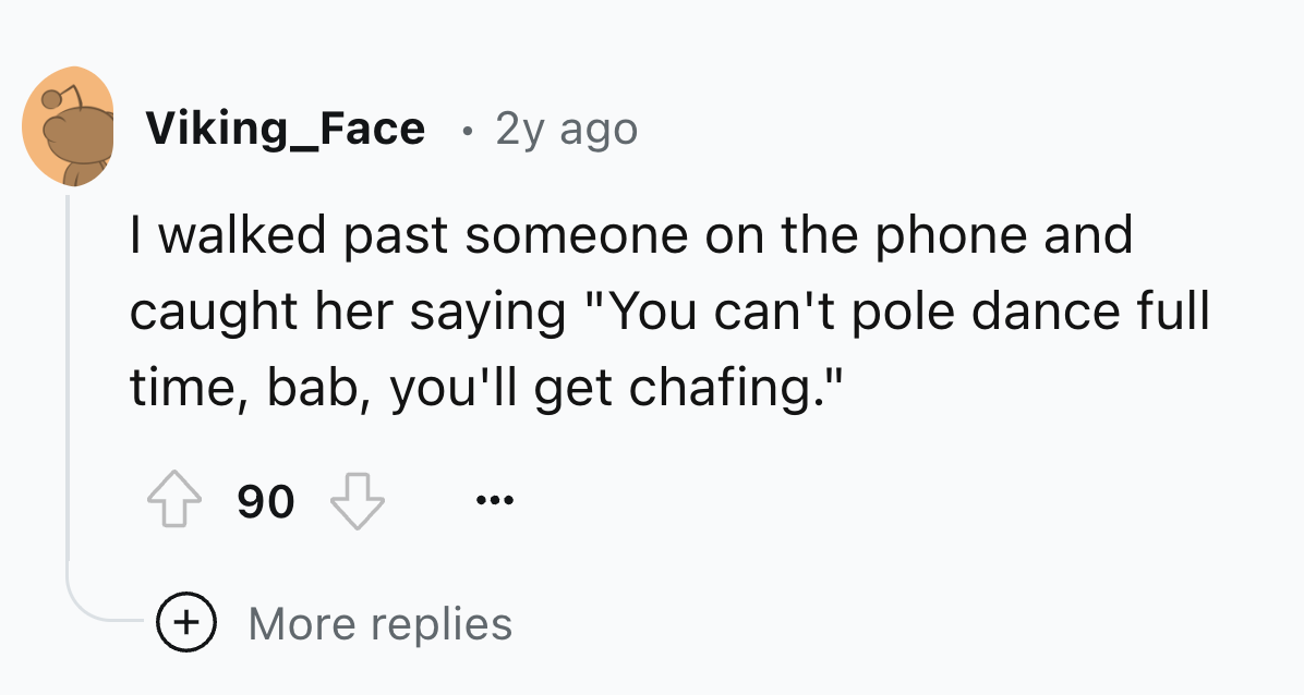 number - Viking_Face 2y ago I walked past someone on the phone and caught her saying "You can't pole dance full time, bab, you'll get chafing." 90 More replies